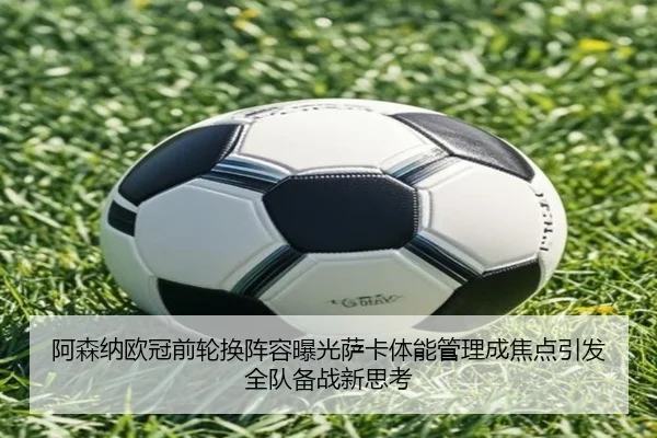 阿森纳欧冠前轮换阵容曝光萨卡体能管理成焦点引发全队备战新思考