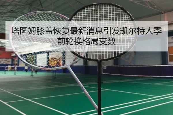 塔图姆膝盖恢复最新消息引发凯尔特人季前轮换格局变数