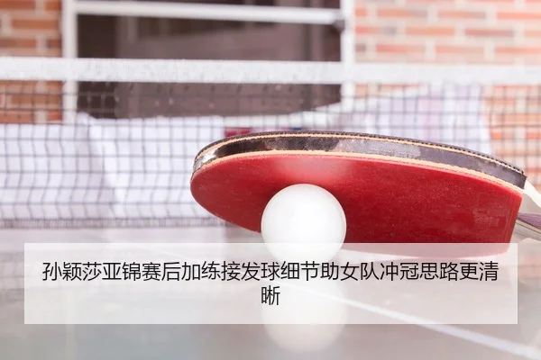 孙颖莎亚锦赛后加练接发球细节助女队冲冠思路更清晰